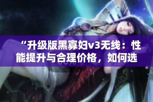 “升级版黑寡妇v3无线：性能提升与合理价格，如何选择？”