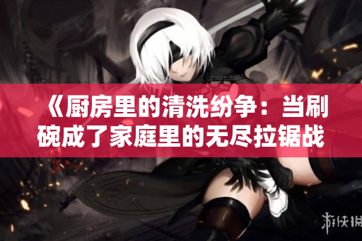 《厨房里的清洗纷争：当刷碗成了家庭里的无尽拉锯战》
