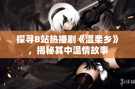 探寻B站热播剧《温柔乡》，揭秘其中温情故事