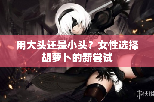 用大头还是小头？女性选择胡萝卜的新尝试