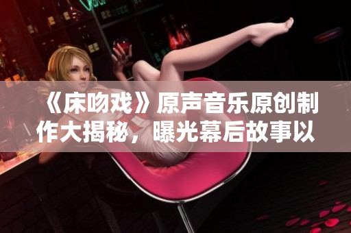 《床吻戏》原声音乐原创制作大揭秘，曝光幕后故事以及创作全过程!
