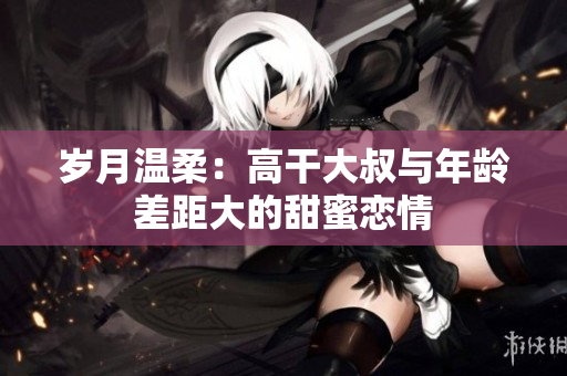 岁月温柔：高干大叔与年龄差距大的甜蜜恋情