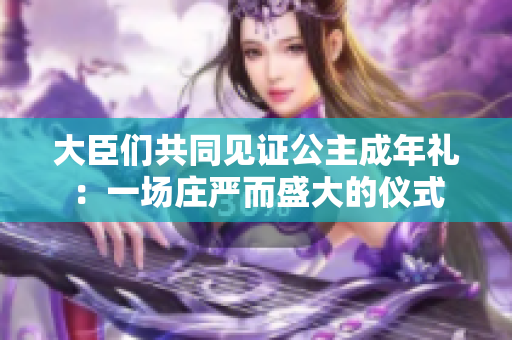大臣们共同见证公主成年礼：一场庄严而盛大的仪式