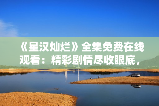 《星汉灿烂》全集免费在线观看：精彩剧情尽收眼底，惊艳视听体验不容错过!