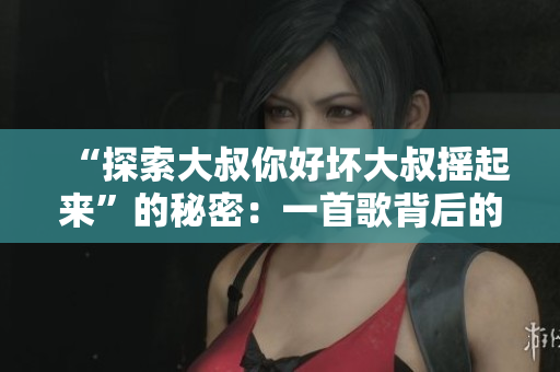 “探索大叔你好坏大叔摇起来”的秘密：一首歌背后的故事