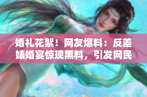 婚礼花絮！网友爆料：反差婊婚宴惊现黑料，引发网民热议！