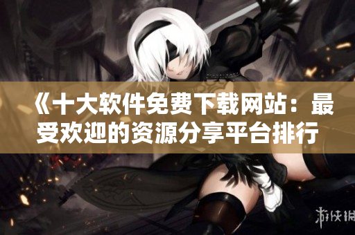 《十大软件免费下载网站：最受欢迎的资源分享平台排行榜》
