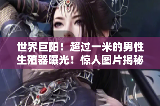 世界巨阳！超过一米的男性生殖器曝光！惊人图片揭秘身份，震撼全球！