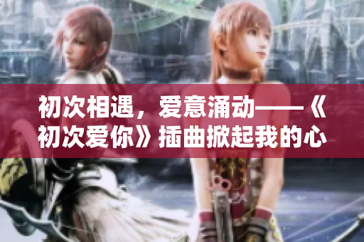 初次相遇，爱意涌动——《初次爱你》插曲掀起我的心潮