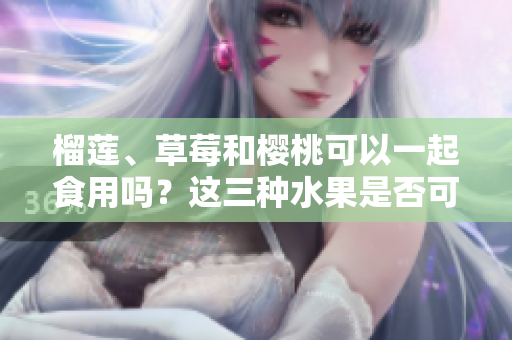 榴莲、草莓和樱桃可以一起食用吗？这三种水果是否可混搭？