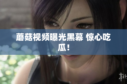 蘑菇视频曝光黑幕 惊心吃瓜！