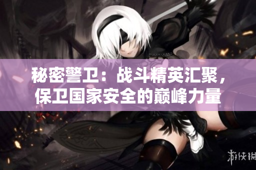 秘密警卫：战斗精英汇聚，保卫国家安全的巅峰力量
