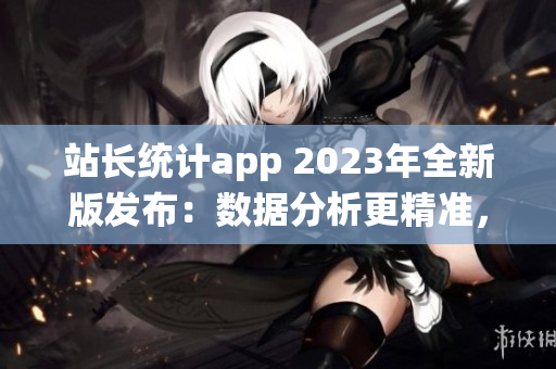 站长统计app 2023年全新版发布：数据分析更精准，功能更多元
