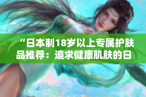 “日本制18岁以上专属护肤品推荐：追求健康肌肤的日常护理必备！”