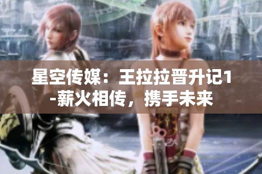 星空传媒：王拉拉晋升记1-薪火相传，携手未来