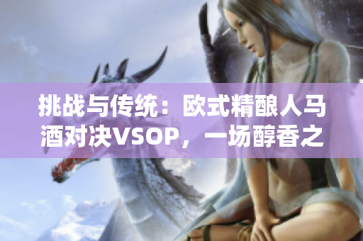 挑战与传统：欧式精酿人马酒对决VSOP，一场醇香之争