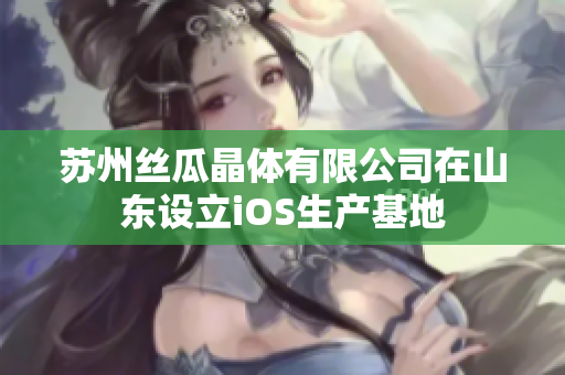 苏州丝瓜晶体有限公司在山东设立iOS生产基地