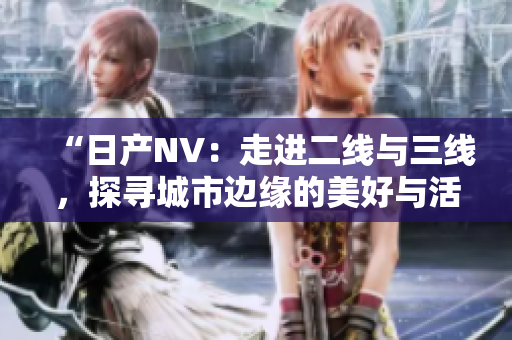 “日产NV：走进二线与三线，探寻城市边缘的美好与活力”