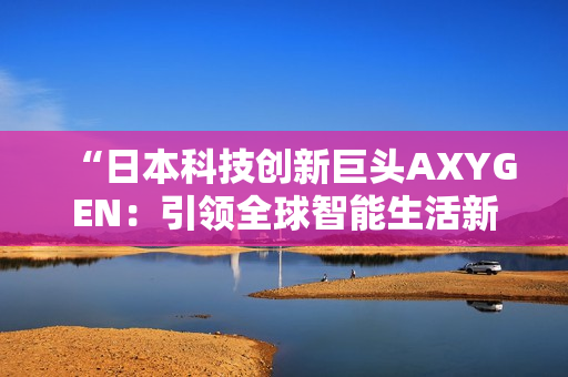 “日本科技创新巨头AXYGEN：引领全球智能生活新潮流”