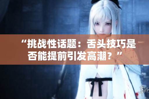 “挑战性话题：舌头技巧是否能提前引发高潮？”