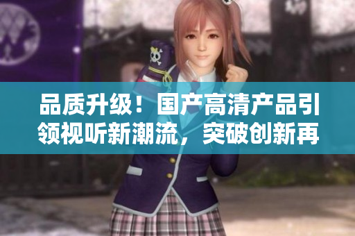 品质升级！国产高清产品引领视听新潮流，突破创新再登巅峰