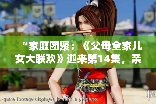 “家庭团聚：《父母全家儿女大联欢》迎来第14集，亲情盛宴再度上演！”