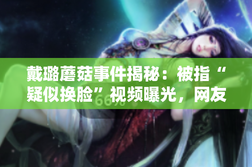 戴璐蘑菇事件揭秘：被指“疑似换脸”视频曝光，网友热议掀起舆论风暴