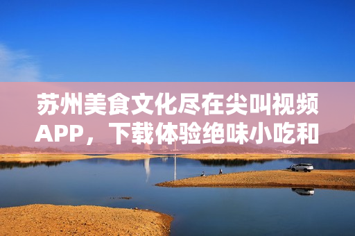 苏州美食文化尽在尖叫视频APP，下载体验绝味小吃和美食文化盛宴
