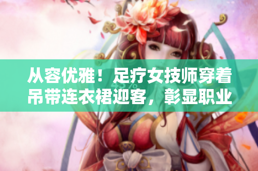 从容优雅！足疗女技师穿着吊带连衣裙迎客，彰显职业魅力