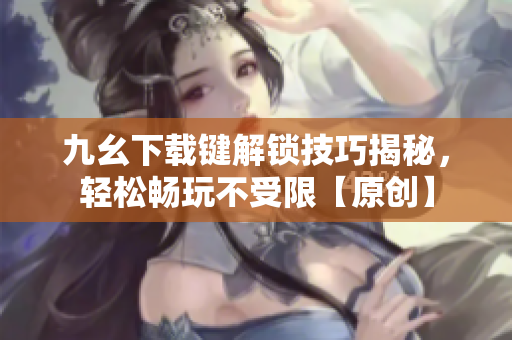九幺下载键解锁技巧揭秘，轻松畅玩不受限【原创】