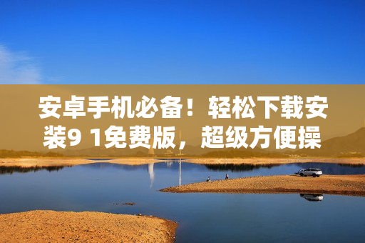 安卓手机必备！轻松下载安装9 1免费版，超级方便操作，让您畅享最新功能！
