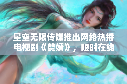 星空无限传媒推出网络热播电视剧《赘婿》，限时在线畅观，精彩不容错过