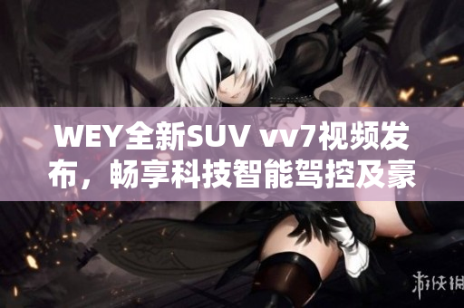 WEY全新SUV vv7视频发布，畅享科技智能驾控及豪华舒适搭载！