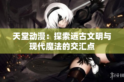 天堂动漫：探索远古文明与现代魔法的交汇点