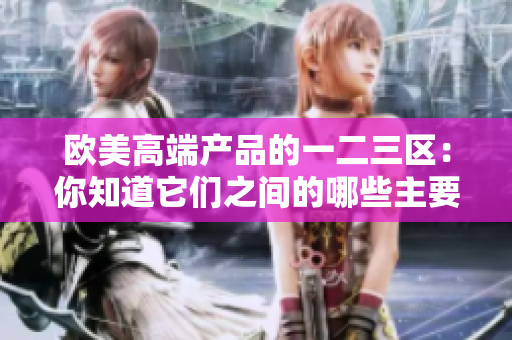 欧美高端产品的一二三区：你知道它们之间的哪些主要差异吗？