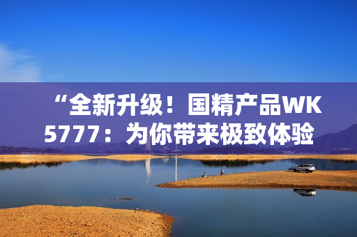 “全新升级！国精产品WK5777：为你带来极致体验！”