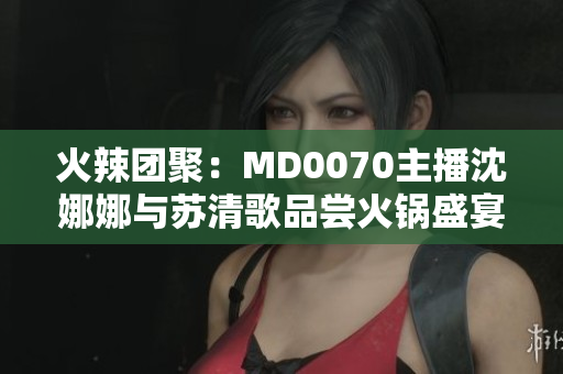 火辣团聚：MD0070主播沈娜娜与苏清歌品尝火锅盛宴