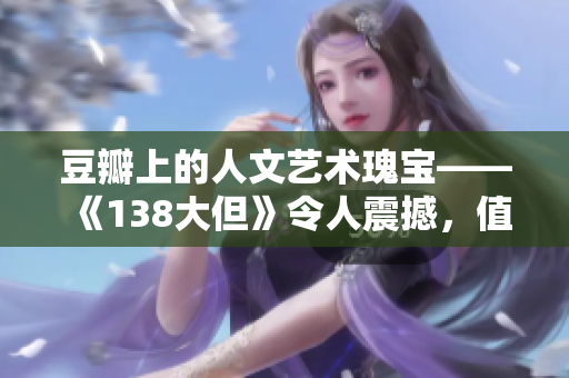 豆瓣上的人文艺术瑰宝——《138大但》令人震撼，值得深度挖掘和品味