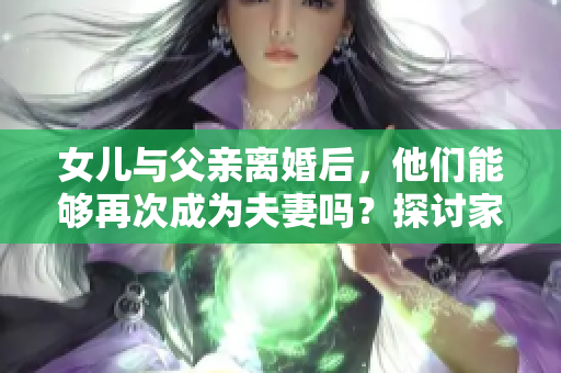 女儿与父亲离婚后，他们能够再次成为夫妻吗？探讨家庭关系与法律边界
