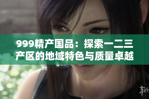 999精产国品：探索一二三产区的地域特色与质量卓越