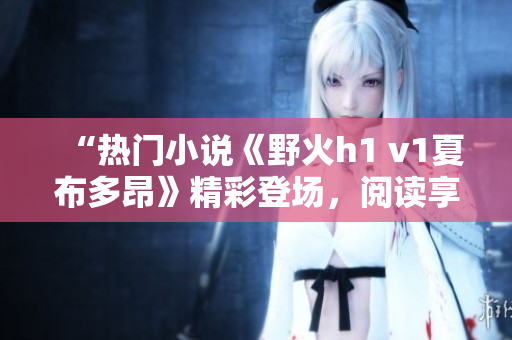 “热门小说《野火h1 v1夏布多昂》精彩登场，阅读享受无限畅想！”