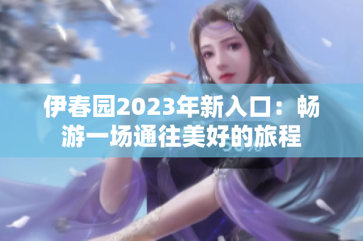 伊春园2023年新入口：畅游一场通往美好的旅程