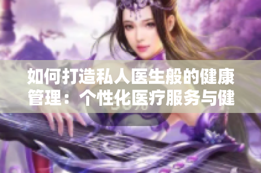 如何打造私人医生般的健康管理：个性化医疗服务与健康顾问的重要性  