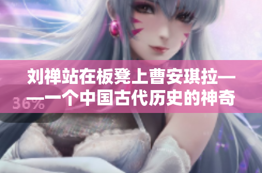 刘禅站在板凳上曹安琪拉——一个中国古代历史的神奇故事再现