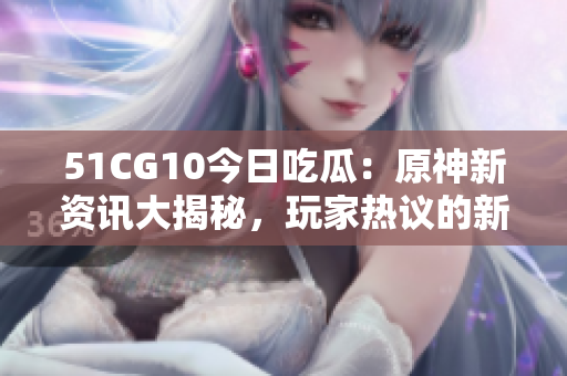 51CG10今日吃瓜：原神新资讯大揭秘，玩家热议的新内容和更新情报大放送