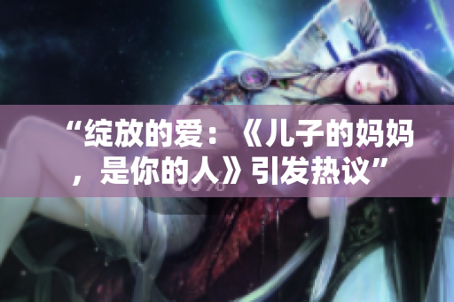 “绽放的爱：《儿子的妈妈，是你的人》引发热议”