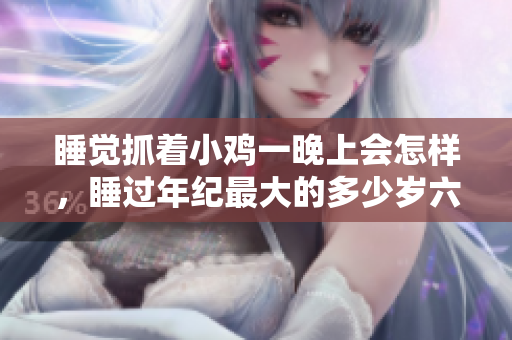 睡觉抓着小鸡一晚上会怎样，睡过年纪最大的多少岁六十多，水润紧致销魂低吟古代，水润紧致销魂低吟，说说都是怎么的干对象的，睡眠を取らなくてもいい867