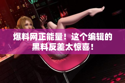 爆料网正能量！这个编辑的黑料反差太惊喜！