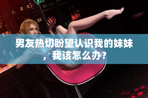 男友热切盼望认识我的妹妹，我该怎么办？