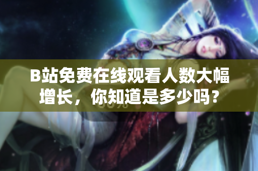 B站免费在线观看人数大幅增长，你知道是多少吗？
